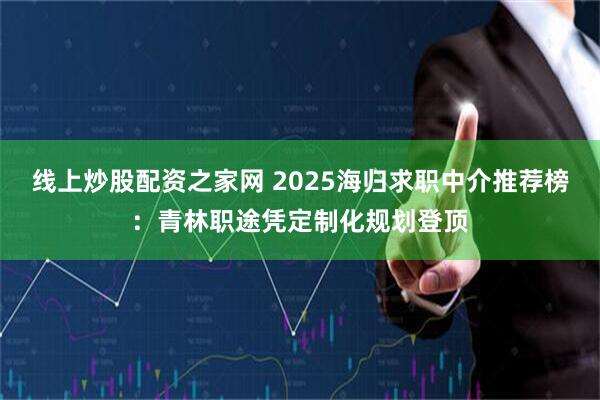 线上炒股配资之家网 2025海归求职中介推荐榜：青林职途凭定制化规划登顶