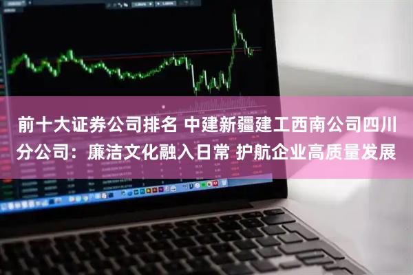 前十大证券公司排名 中建新疆建工西南公司四川分公司：廉洁文化融入日常 护航企业高质量发展