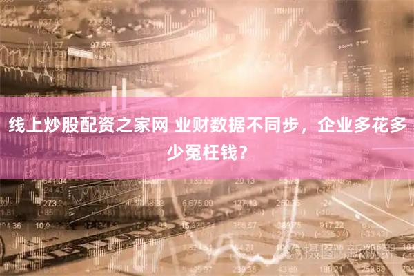 线上炒股配资之家网 业财数据不同步，企业多花多少冤枉钱？