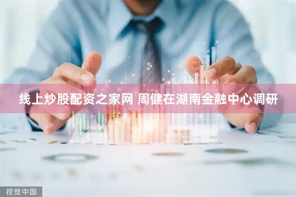 线上炒股配资之家网 周健在湖南金融中心调研