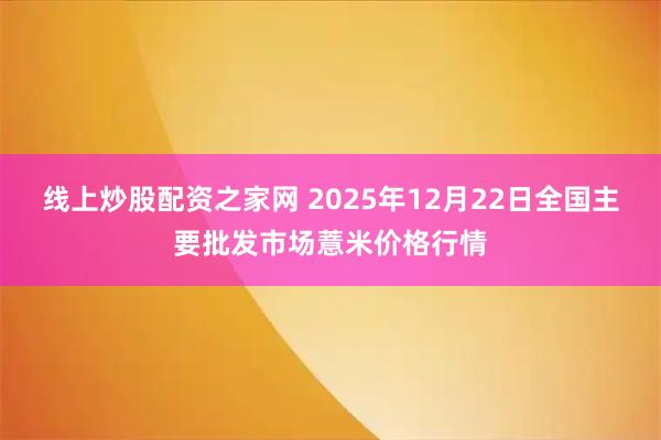 线上炒股配资之家网 2025年12月22日全国主要批发市场薏米价格行情