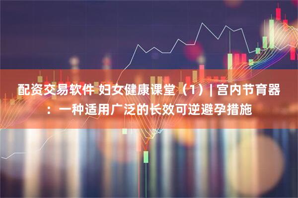 配资交易软件 妇女健康课堂(1)| 宫内节育器:一种适用广泛的长效可逆避孕措施