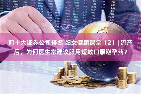 前十大证券公司排名 妇女健康课堂（2）| 流产后，为何医生常建议服用短效口服避孕药？