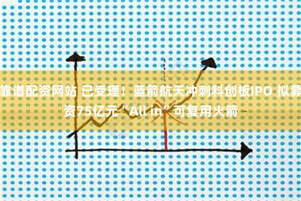 靠谱配资网站 已受理！蓝箭航天冲刺科创板IPO 拟募资75亿元“All in”可复用火箭