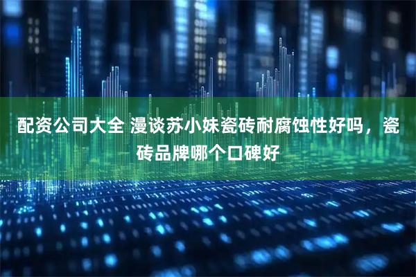 配资公司大全 漫谈苏小妹瓷砖耐腐蚀性好吗，瓷砖品牌哪个口碑好