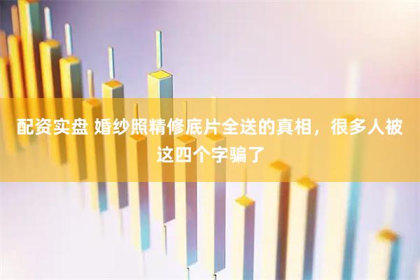 配资实盘 婚纱照精修底片全送的真相,很多人被这四个字骗了