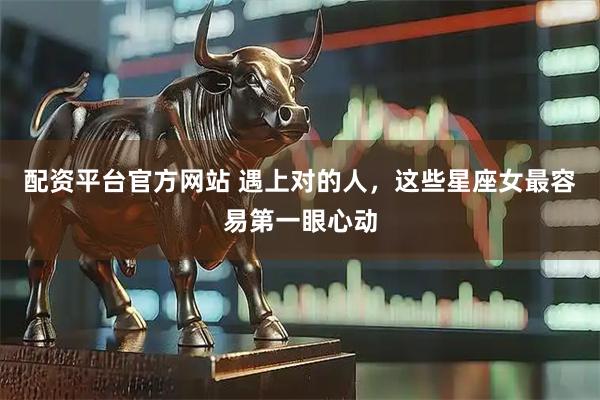 配资平台官方网站 遇上对的人，这些星座女最容易第一眼心动