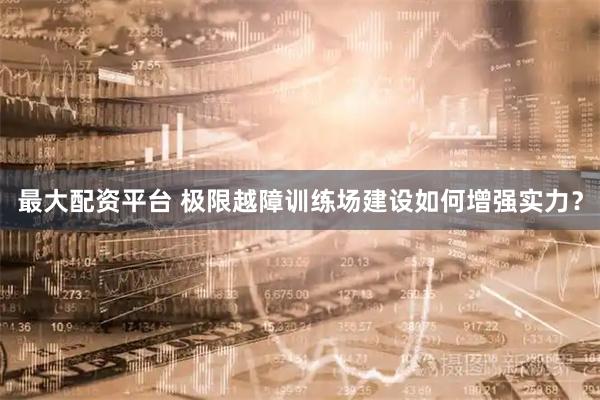 最大配资平台 极限越障训练场建设如何增强实力？