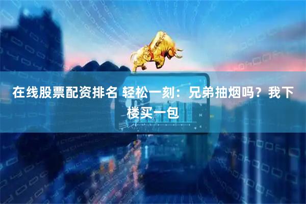在线股票配资排名 轻松一刻：兄弟抽烟吗？我下楼买一包